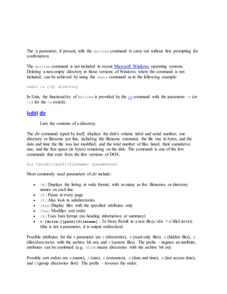 The /y parameter, if present, tells the deltree command to carry out without first prompting for
confirmation.
The deltree command is not included in recent Microsoft Windows operating systems.
Deleting a non-empty directory in those versions of Windows where the command is not
included, can be achieved by using the rmdir command as in the following example:
rmdir /s [/q] directory
In Unix, the functionality of deltree is provided by the rm command with the parameter -r (or
-rf for the /y switch).
[edit] dir
Lists the contents of a directory.
The dir command typed by itself, displays the disk's volume label and serial number; one
directory or filename per line, including the filename extension, the file size in bytes, and the
date and time the file was last modified; and the total number of files listed, their cumulative
size, and the free space (in bytes) remaining on the disk. The command is one of the few
commands that exist from the first versions of DOS.
dir [drive:][path][filename] [parameters]
Most commonly used parameters of dir include:
 /W : Displays the listing in wide format, with as many as five filenames or directory
names on each line.
 /P : Pause at every page
 /S : Also look in subdirectories
 /Axx: Display files with the specified attributes only
 /Oxx: Modifies sort order
 /B : Uses bare format (no heading information or summary)
 > [drive:][path][filename] : To Store Result in a text file;(c:dir > c:fileList.txt)
(this is not a parameter, it is output redirection)
Possible attributes for the A parameter are D (directories), R (read-only files), H (hidden files), A
(files/directories with the archive bit on), and S (system files). The prefix - negates an attribute;
attributes can be combined (e.g. /A:DA means directories with the archive bit on).
Possible sort orders are N (name), S (size), E (extension), D (date and time), A (last access date),
and G (group directories first). The prefix - reverses the order.
 