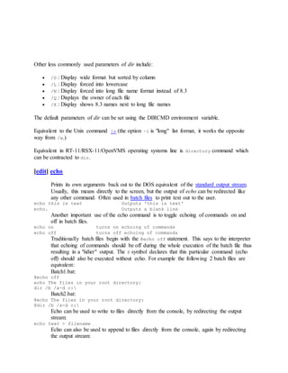 Other less commonly used parameters of dir include:
 /D : Display wide format but sorted by column
 /L : Display forced into lowercase
 /N : Display forced into long file name format instead of 8.3
 /Q : Displays the owner of each file
 /X : Display shows 8.3 names next to long file names
The default parameters of dir can be set using the DIRCMD environment variable.
Equivalent to the Unix command ls (the option -l is "long" list format, it works the opposite
way from /w.)
Equivalent in RT-11/RSX-11/OpenVMS operating systems line is directory command which
can be contracted to dir.
[edit] echo
Prints its own arguments back out to the DOS equivalent of the standard output stream.
Usually, this means directly to the screen, but the output of echo can be redirected like
any other command. Often used in batch files to print text out to the user.
echo this is text Outputs 'this is text'
echo. Outputs a blank line
Another important use of the echo command is to toggle echoing of commands on and
off in batch files.
echo on turns on echoing of commands
echo off turns off echoing of commands
Traditionally batch files begin with the @echo off statement. This says to the interpreter
that echoing of commands should be off during the whole execution of the batch file thus
resulting in a "tidier" output. The @ symbol declares that this particular command (echo
off) should also be executed without echo. For example the following 2 batch files are
equivalent:
Batch1.bat:
@echo off
echo The files in your root directory:
dir /b /a-d c:
Batch2.bat:
@echo The files in your root directory:
@dir /b /a-d c:
Echo can be used to write to files directly from the console, by redirecting the output
stream:
echo text > filename
Echo can also be used to append to files directly from the console, again by redirecting
the output stream:
 