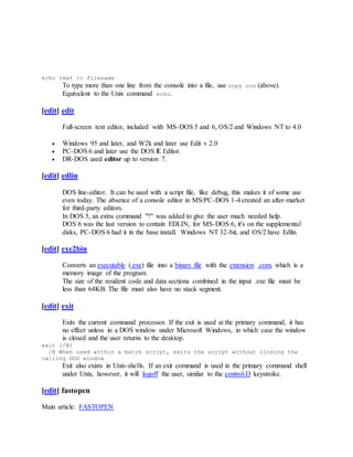 echo text >> filename
To type more than one line from the console into a file, use copy con (above).
Equivalent to the Unix command echo.
[edit] edit
Full-screen text editor, included with MS-DOS 5 and 6, OS/2 and Windows NT to 4.0
 Windows 95 and later, and W2k and later use Edit v 2.0
 PC-DOS 6 and later use the DOS E Editor.
 DR-DOS used editor up to version 7.
[edit] edlin
DOS line-editor. It can be used with a script file, like debug, this makes it of some use
even today. The absence of a console editor in MS/PC-DOS 1-4 created an after-market
for third-party editors.
In DOS 5, an extra command "?" was added to give the user much needed help.
DOS 6 was the last version to contain EDLIN, for MS-DOS 6, it's on the supplemental
disks, PC-DOS 6 had it in the base install. Windows NT 32-bit, and OS/2 have Edlin.
[edit] exe2bin
Converts an executable (.exe) file into a binary file with the extension .com, which is a
memory image of the program.
The size of the resident code and data sections combined in the input .exe file must be
less than 64KB. The file must also have no stack segment.
[edit] exit
Exits the current command processor. If the exit is used at the primary command, it has
no effect unless in a DOS window under Microsoft Windows, in which case the window
is closed and the user returns to the desktop.
exit [/B]
/B When used within a batch script, exits the script without closing the
calling DOS window
Exit also exists in Unix-shells. If an exit command is used in the primary command shell
under Unix, however, it will logoff the user, similar to the control-D keystroke.
[edit] fastopen
Main article: FASTOPEN
 
