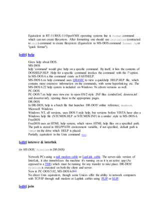 Equivalent in RT-11/RSX-11/OpenVMS operating systems line is format command
which can not create filesystem. After formatting one should use initialize (contracted
to init) command to create filesystem (Equivalent to MS-DOS command format /q or
"quick format").
[edit] help
Gives help about DOS.
MS-DOS
help 'command' would give help on a specific command. By itself, it lists the contents of
DOSHELP.HLP. Help for a specific command invokes the command with the /? option.
In MS-DOS 6.x this command exists as FASTHELP.
MS-DOS 6.xx help command uses QBASIC to view a quickhelp HELP.HLP file, which
contains more extensive information on the commands, with some hyperlinking etc. The
MS-DOS 6.22 help system is included on Windows 9x cdrom versions as well.
PC-DOS
PC-DOS 7.xx help uses view.exe to open OS/2 style .INF files (cmdref.inf, dosrexx.inf
and doserror.inf), opening these to the appropriate pages.
DR-DOS
In DR-DOS, help is a batch file that launches DR-DOS' online reference, dosbook.
Microsoft Windows
Windows NT, all versions, uses DOS 5 style help, but versions before VISTA have also a
Windows help file (NTCMDS.HLP or NTCMDS.INF) in a similar style to MS-DOS 6.
FreeDOS
FreeDOS uses an HTML help system, which views HTML help files on a specified path.
The path is stored in HELPPATH environment variable, if not specified, default path is
HELP on the drive which HELP is placed.
Partially equivalent to the Unix command man.
[edit] intersvr & interlnk
(in MS-DOS; filelink in DR-DOS)
Network PCs using a null modem cable or LapLink cable. The server-side version of
InterLnk, it also immobilizes the machine it's running on as it is an active app (As
opposed to a TSR) which must be running for any transfer to take place. DR-DOS'
filelink is executed on both the client and server.
New in PC-DOS 5.02, MS-DOS 6.0[3]
No direct Unix equivalent, though some Unices offer the ability to network computers
with TCP/IP through null modem or Laplink cables using PLIP or SLIP.
[edit] join
 