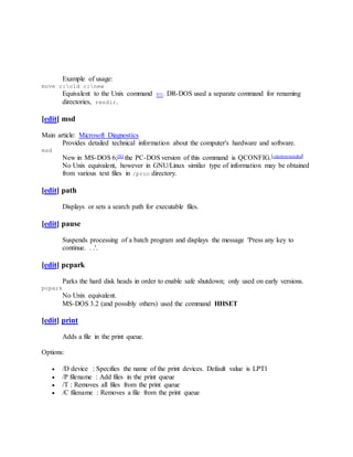 Example of usage:
move c:old c:new
Equivalent to the Unix command mv. DR-DOS used a separate command for renaming
directories, rendir.
[edit] msd
Main article: Microsoft Diagnostics
Provides detailed technical information about the computer's hardware and software.
msd
New in MS-DOS 6;[6] the PC-DOS version of this command is QCONFIG.[citationneeded]
No Unix equivalent, however in GNU/Linux similar type of information may be obtained
from various text files in /proc directory.
[edit] path
Displays or sets a search path for executable files.
[edit] pause
Suspends processing of a batch program and displays the message 'Press any key to
continue. . .'.
[edit] pcpark
Parks the hard disk heads in order to enable safe shutdown; only used on early versions.
pcpark
No Unix equivalent.
MS-DOS 3.2 (and possibly others) used the command HHSET
[edit] print
Adds a file in the print queue.
Options:
 /D device : Specifies the name of the print devices. Default value is LPT1
 /P filename : Add files in the print queue
 /T : Removes all files from the print queue
 /C filename : Removes a file from the print queue
 
