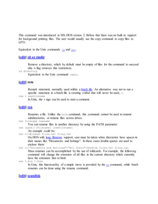 This command was introduced in MS-DOS version 2. Before that there was no built-in support
for background printing files. The user would usually use the copy command to copy files to
LPT1.
Equivalent to the Unix commands lp and lpr.
[edit] rd or rmdir
Remove a directory, which by default must be empty of files for the command to succeed
(the /s flag removes this restriction).
rd directory
Equivalent to the Unix command rmdir.
[edit] rem
Remark statement, normally used within a batch file. An alternative way not to run a
specific statement in a batch file is creating a label that will never be used, ::.
rem > newfilename
In Unix, the # sign can be used to start a comment.
[edit] ren
Renames a file. Unlike the move command, this command cannot be used to rename
subdirectories, or rename files across drives.
ren filename newname
You can rename files in another directory by using the PATH parameter:
ren [path]|[filename] [newfilename]
An example could be:
ren c:Windows filex.txt filey.txt
On DOS with long filename support, care must be taken when directories have spaces in
their names like "Documents and Settings". In these cases double-quotes are used to
enclose them:
ren c:"Documents and Settings""All Users"Desktop filex.txt filey.txt
Mass renames can be accomplished by the use of wildcards. For example, the following
command will change the extension of all files in the current directory which currently
have the extension htm to html:
ren *.htm *.html
In Unix, this functionality of a simple move is provided by the mv command, while batch
renames can be done using the rename command.
[edit] scandisk
 