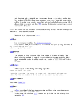 Disk diagnostic utility. Scandisk was a replacement for the chkdsk utility, starting with
later versions of MS-DOS. Its primary advantages over chkdsk is that it is more reliable
and has the ability to run a surface scan which finds and marks bad clusters on the disk. It
also provided mouse point-and-click TUI, allowing for interactive session to complement
command-line batch run.
chkdsk had surface scan and bad cluster detection functionality included, and was used again on
Windows NT based operating systems.
Equivalent to the Unix command fsck.
[edit] set
Sets environmental variables. See Environment variable.
Since Windows 2000, it can even be used for command line inputs by using Parameter /P
set /p choice=Type your text.
echo You typed: "%choice%"
[edit] setver
TSR designed to return a different value to the version of DOS that is running. This
allows programs that look for a specific version of DOS to run under a different DOS.
Setver appeared in version 4, and has been in every version of DOS, OS/2 and Windows
NT since.
[edit] share
Installs support for file sharing and locking capabilities.
share [/F:space] [/L:locks]
/F:space Allocates file space (in bytes) for file-sharing information.
/L:locks Sets the number of files that can be locked at one time.
[edit] smartdrive
Main article: SmartDrive
[edit] sort
A filter to sort lines in the input data stream and send them to the output data stream.
sort < inputfilename > outputfilename
Similar to the Unix command sort. Handles files up to 64k. This sort is always case
insensitive. [7]
 