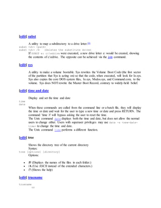 [edit] subst
A utility to map a subdirectory to a drive letter.[3]
subst <d:> <path>
subst <d:> /D (Deletes the substitute drive)
If SUBST e: c:edrive were executed, a new drive letter e: would be created, showing
the contents of c:edrive. The opposite can be achieved via the join command.
[edit] sys
A utility to make a volume bootable. Sys rewrites the Volume Boot Code (the first sector
of the partition that Sys is acting on) so that the code, when executed, will look for Io.sys.
Sys also copies the core DOS system files, Io.sys, Msdos.sys, and Command.com, to the
volume. Sys does NOTrewrite the Master Boot Record, contrary to widely-held belief.
[edit] time and date
Display and set the time and date
time
date
When these commands are called from the command line or a batch file, they will display
the time or date and wait for the user to type a new time or date and press RETURN. The
command 'time /t' will bypass asking the user to reset the time.
The Unix command date displays both the time and date, but does not allow the normal
users to change either. Users with superuser privileges may use date -s <new-date-
time> to change the time and date.
The Unix command time performs a different function.
[edit] tree
Shows the directory tree of the current directory
Syntax:
tree [options] [directory]
Options:
 /F (Displays the names of the files in each folder.)
 /A (Use ASCII instead of the extended characters.)
 /? (Shows the help)
[edit] truename
truename
or
 