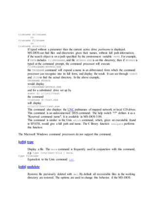 truename drivename
or
truename filename
or
truename directory
If typed without a parameter then the current active drive pathname is displayed.
MS-DOS can find files and directories given their names, without full path information,
if the search object is on a path specified by the environment variable PATH. For example,
if PATH includes C:PROGRAMS, and file MYPROG.EXE is on this directory, then if MYPROG is
typed at the command prompt, the command processor will execute
C:PROGRAMSMYPROG.EXE
the TRUENAME command will expand a name in an abbreviated form which the command
processor can recognise into its full form, and display the result. It can see through SUBST
and JOIN to find the actual directory. In the above example,
TRUENAME MYPROG
would display
C:PROGRAMSMYPROG.EXE
and for a substituted drive set up by
subst d: c:utiltest
the command
truename d:test.exe
will display
c:utiltesttest.exe
This command also displays the UNC pathnames of mapped network or local CD drives.
This command is an undocumented DOS command. The help switch "/?" defines it as a
"Reserved command name". It is available in MS-DOS 5.00.
This command is similar to the Unix which command, which, given an executable found
in $PATH, would give a full path and name. The C library function realpath performs
this function.
The Microsoft Windows command processors do not support this command.
[edit] type
Display a file. The more command is frequently used in conjunction with this command,
e.g. type long-text-file | more.
type filename
Equivalent to the Unix command cat.
[edit] undelete
Restores file previously deleted with del. By default all recoverable files in the working
directory are restored. The options are used to change this behavior. if the MS-DOS
 