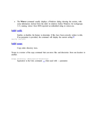  The Winver command usually displays a Windows dialog showing the version, with
some information derived from the shell. In windows before Windows for workgroups
3.11, running winver from DOS reported an embedded string in winver.exe.
[edit] verify
Enables or disables the feature to determine if files have been correctly written to disk.
If no parameter is provided, the command will display the current setting.[8]
verify [on|off]
[edit] xcopy
Copy entire directory trees.
Xcopy is a version of the copy command that can move files and directories from one location to
another.
xcopy directory [destination-directory]
Equivalent to the Unix command cp when used with -r parameter.
 