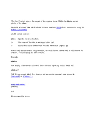 The /I or /C switch reduces the amount of time required to run Chkdsk by skipping certain
checks of the volume.
Microsoft Windows 2000 and Windows XP users who have NTFS should also consider using the
CHKNTFS command.
chkdsk [drive:] [/p] | [/r]
[drive:] Specifies the drive to check.
/p Check even if the drive is not flagged dirty, bad.
/r Locates bad sectors and recovers readable information (implies /p).
Chkdsk may be used without any parameters, in which case the current drive is checked with no
switches. You can specify the listed switches.
Examples
chkdsk
Will display all information described above and also report any crossed linked files.
chkdsk /f
Will fix any crossed linked files; however, do not run this command while you are in
Windows95 or Windows 3.x
CLS (Clear Screen)
(Internal)
CLS
Clears(erases) the screen.
 