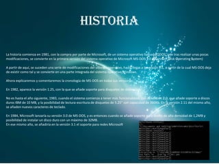 HISTORIA
La historia comienza en 1981, con la compra por parte de Microsoft, de un sistema operativo llamado QDOS, que tras realizar unas pocas
modificaciones, se convierte en la primera versión del sistema operativo de Microsoft MS-DOS 1.0 (MicroSoft Disk Operating System)
A partir de aquí, se suceden una serie de modificaciones del sistema operativo, hasta llegar a la versión 7.1, a partir de la cual MS-DOS deja
de existir como tal y se convierte en una parte integrada del sistema operativo Windows.
Ahora explicaremos y comentaremos la cronología de MS-DOS en todas sus versiones:

En 1982, aparece la versión 1.25, con la que se añade soporte para disquetes de doble cara.
No es hasta el año siguiente, 1983, cuando el sistema comienza a tener más funcionalidad, con su versión 2.0, que añade soporte a discos
duros IBM de 10 MB, y la posibilidad de lectura-escritura de disquetes de 5.25" con capacidad de 360Kb. En la versión 2.11 del mismo año,
se añaden nuevos caracteres de teclado.
En 1984, Microsoft lanzaría su versión 3.0 de MS-DOS, y es entonces cuando se añade soporte para discos de alta densidad de 1,2MB y
posibilidad de instalar un disco duro con un máximo de 32MB.
En ese mismo año, se añadiría en la versión 3.1 el soporte para redes Microsoft.

 