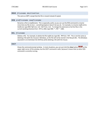 CTEC1863 MS-DOS Crash Course Page 3 of 3
MOVE filename destination
The same as COPY, except that the file is moved instead of copied.
REN oldfilename newfilename
Renames a file to newfilename. This is especially useful, as you can use the REN command to rename
more that one file at once -- something Explorer doesn't let you do. For example, to rename myfile.txt to
herfile.txt, type REN MyFile.txt HerFile.txt. To change the extensions of all the files in the
current working directory from .TXT to .DOC, type REN *.TXT *.DOC.
DEL filename
Deletes a file. For example, to delete the file myfile.txt, type DEL MYFILE.TXT. This is not the same as
deleting a file (with the mouse) in Windows, as the file will not be stored in the Recycle Bin. The Windows
equivalent is to hold down the Shift key while deleting a file with the mouse.
EXIT
Closes the command prompt window. In most situations, you can just click the close button at the
upper right corner of the window, but the EXIT command is safer, because it means that no other DOS
command is currently running.
 