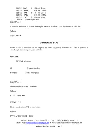 TEST5 BAS        1 1-01-80            2:40a
    TESTE ASM         1 1-01-80            2:41a
    TESTE BAS        1 1-01-80            2:41a
    TESTE BAK         1 1-01-80            2:45a
    TESTE PAS        5 1-01-80            2:46a
    10 File(s) 349184 bytes free
EXEMPLO 5:

A unidade corrente é A: e queremos copiar todos os arquivos Lotus do disquete A para o B.

Solução

copy *.wk1 B:


                                         O COMANDO TYPE

Exibe na tela o conteúdo de um arquivo de texto. A grande utilidade do TYPE é permitir a
visualisação de um arquivo, sem editá-lo.


SINTAXE.

       TYPE d1:Nomearq


d1                    Drive do arquivo

Nomearq             Nome do arquivo



EXEMPLO 1:

Lista o arquivo teste.003 no vídeo

Solução

TYPE TESTE.003


EXEMPLO 2

Lista o arquivo teste.002 na impressora

Solução

TYPE A:TESTE.002 > PRN

             Instituto Denver - Caixa Postal 37.791 Cep 22.642-970 Rio de Janeiro RJ
          Home page: www.institutodenver.com.br - E-mail: idenver@institutodenver.com.br
                                 Curso de Ms-DOS - Volume 2 - PG. 10
 