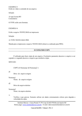 EXEMPLO 3
Exibe no vídeo o conteúdo de seu arquivo.

Solução

A>type b:teste.001
Comentários

O TYPE exibe sem formatar.


EXEMPLO 4

Exibe o arquivo TESTE2.BAS na impressora

Solução

A>TYPE TESTE2.BAS>PRN

Manda para a impressora o arquivo TESTE2.BAS (observe a redireção para PRN).


                                      O COMANDO COPY


       É utilizado para fazer cópia de um arquivo. O primeiro parametro descreve o arquivo a ser
copiado e o segundo descreve o arquivo que receberá a cópia.

SINTAXE:


       COPY d1:Nomearq1 d2:Nomearq2 /v

d1
       Drive do arquivo-origem

Nomearq1
     Nome do arquivo-origem

d2
       Drive do arquivo-destino

Nomearq2
     Nome do arquivo-destino

/v
       Verifica o que gravou. Somente utilizar em dados extremamente críticos pois degrada a
       velocidade da cópia.

             Instituto Denver - Caixa Postal 37.791 Cep 22.642-970 Rio de Janeiro RJ
          Home page: www.institutodenver.com.br - E-mail: idenver@institutodenver.com.br
                                  Curso de Ms-DOS - Volume 2 - PG. 11
 
