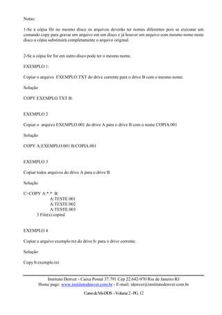 Notas:

1-Se a cópia fôr no mesmo disco os arquivos deverão ter nomes diferentes pois se executar um
comando copy para gravar um arquivo em um disco e já houver um arquivo com mesmo nome neste
disco a cópia substituirá completamente o arquivo original.


2-Se a cópia for for em outro disco pode ter o mesmo nome.

EXEMPLO 1:

Copiar o arquivo EXEMPLO.TXT do drive corrente para o drive B com o mesmo nome.

Solução

COPY EXEMPLO.TXT B:


EXEMPLO 2

Copiar o arquivo EXEMPLO.001 do drive A para o drive B com o nome COPIA.001

Solução

COPY A:EXEMPLO.001 B:COPIA.001


EXEMPLO 3

Copiar todos arquivos do drive A para o drive B

Solução

C>COPY A:*.* B:
             A:TESTE.001
             A:TESTE.002
             A:TESTE.003
     3 File(s) copied


EXEMPLO 4

Copiar o arquivo exemplo.txt do drive b: para o drive corrente.

Solução

Copy b:exemplo.txt


             Instituto Denver - Caixa Postal 37.791 Cep 22.642-970 Rio de Janeiro RJ
          Home page: www.institutodenver.com.br - E-mail: idenver@institutodenver.com.br
                                 Curso de Ms-DOS - Volume 2 - PG. 12
 