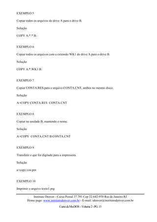 EXEMPLO 5

Copiar todos os arquivos do drive A para o drive B.

Solução

COPY A:*.* B:


EXEMPLO 6

Copiar todos os arquivos com a extensão WK1 do drive A para o drive B.

Solução

COPY A:*.WK1 B:


EXEMPLO 7

Copiar CONTA.RES para o arquivo CONTA.CNT, ambos no mesmo disco.

Solução

A>COPY CONTA.RES CONTA.CNT


EXEMPLO 8

Copiar na unidade B, mantendo o nome.

Solução

A>COPY CONTA.CNT B:CONTA.CNT


EXEMPLO 9

Transferir o que for digitado para a impressora.

Solução

a>copy con prn


EXEMPLO 10

Imprimir o arquivo texto1.prg

             Instituto Denver - Caixa Postal 37.791 Cep 22.642-970 Rio de Janeiro RJ
          Home page: www.institutodenver.com.br - E-mail: idenver@institutodenver.com.br
                                  Curso de Ms-DOS - Volume 2 - PG. 13
 