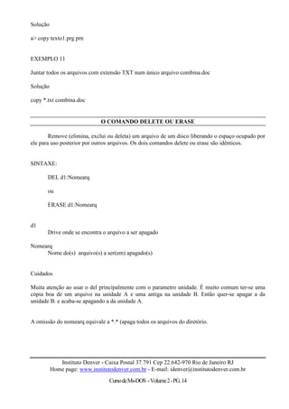 Solução

a> copy texto1.prg prn


EXEMPLO 11

Juntar todos os arquivos com extensão TXT num único arquivo combina.doc

Solução

copy *.txt combina.doc


                              O COMANDO DELETE OU ERASE

        Remove (elimina, exclui ou deleta) um arquivo de um disco liberando o espaço ocupado por
ele para uso posterior por outros arquivos. Os dois comandos delete ou erase são idênticos.


SINTAXE:

       DEL d1:Nomearq

       ou

       ERASE d1:Nomearq


d1
       Drive onde se encontra o arquivo a ser apagado

Nomearq
     Nome do(s) arquivo(s) a ser(em) apagado(s)


Cuidados

Muita atenção ao usar o del principalmente com o parametro unidade. É muito comum ter-se uma
cópia boa de um arquivo na unidade A e uma antiga na unidade B. Então quer-se apagar a da
unidade B. e acaba-se apagando a da unidade A.


A omissão do nomearq equivale a *.* (apaga todos os arquivos do diretório.




             Instituto Denver - Caixa Postal 37.791 Cep 22.642-970 Rio de Janeiro RJ
          Home page: www.institutodenver.com.br - E-mail: idenver@institutodenver.com.br
                                 Curso de Ms-DOS - Volume 2 - PG. 14
 