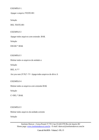 EXEMPLO 1:

Apagar o arquivo TESTE.001


Solução

DEL TESTE.001


EXEMPLO 2

Apagar todos arquivos com extensão .BAK

Solução

ERASE *.BAK



EXEMPLO 3

Deletar todos os arquivos da unidade a:

Solução

DEL A:*.*

Are you sure (Y/N)? <Y> Apaga todos arquivos do drive A


EXEMPLO 4

Deletar todos os arquivos com extensão BAK

Solução

C>DEL *.BAK




EXEMPLO 5

Deletar todos arquivos da unidade corrente

Solução


             Instituto Denver - Caixa Postal 37.791 Cep 22.642-970 Rio de Janeiro RJ
          Home page: www.institutodenver.com.br - E-mail: idenver@institutodenver.com.br
                                 Curso de Ms-DOS - Volume 2 - PG. 15
 