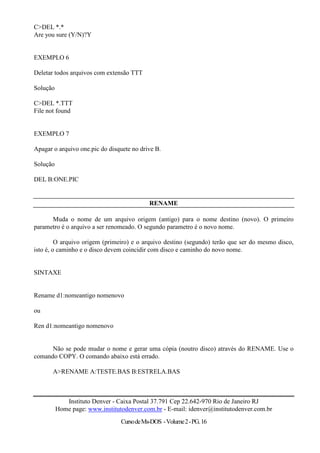 C>DEL *.*
Are you sure (Y/N)?Y


EXEMPLO 6

Deletar todos arquivos com extensão TTT

Solução

C>DEL *.TTT
File not found


EXEMPLO 7

Apagar o arquivo one.pic do disquete no drive B.

Solução

DEL B:ONE.PIC


                                            RENAME

      Muda o nome de um arquivo origem (antigo) para o nome destino (novo). O primeiro
parametro é o arquivo a ser renomeado. O segundo parametro é o novo nome.

         O arquivo origem (primeiro) e o arquivo destino (segundo) terão que ser do mesmo disco,
isto é, o caminho e o disco devem coincidir com disco e caminho do novo nome.


SINTAXE


Rename d1:nomeantigo nomenovo

ou

Ren d1:nomeantigo nomenovo


      Não se pode mudar o nome e gerar uma cópia (noutro disco) através do RENAME. Use o
comando COPY. O comando abaixo está errado.

       A>RENAME A:TESTE.BAS B:ESTRELA.BAS



             Instituto Denver - Caixa Postal 37.791 Cep 22.642-970 Rio de Janeiro RJ
          Home page: www.institutodenver.com.br - E-mail: idenver@institutodenver.com.br
                                 Curso de Ms-DOS - Volume 2 - PG. 16
 
