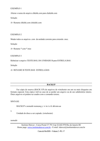 EXEMPLO 1

Alterar o nome do arquivo chkdsk.com para chekdsk.com

Solução

A> Rename chkdsk.com chekdsk.com




EXEMPLO 2

Mudar todos os arquivos .com da unidade corrente para extensão .moc.

Solução

A> Rename *.com *.moc


EXEMPLO 3

Rebatizar o arquivo TESTE.BAS, DA UNIDADE B para ESTRELA.BAS.

Solução

A> RENAME B:TESTE.BAS ESTRELA.BAS




                                            BACKUP

       Faz cópia de reserva (BACK UP) de arquivos do winchester em um ou mais disquetes em
formato especial. Esta cópia é útil no caso de se perder um arquivo ou de um subdiretório inteiro.
Òstes arquivos só podem ser usados com o comando restore.


SINTAXE

       BACKUP x:nomedir nomearq y: /s /m /a /d: dd-mm-aa

x
       Unidade do disco a ser copiado. (winchester)


nomedir

             Instituto Denver - Caixa Postal 37.791 Cep 22.642-970 Rio de Janeiro RJ
          Home page: www.institutodenver.com.br - E-mail: idenver@institutodenver.com.br
                                 Curso de Ms-DOS - Volume 2 - PG. 17
 