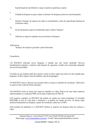 Especificação de sub-diretório e arquivo (pode ser genérica) a copiar;

y
       Unidade de disquete na qual a cópia se efetuará. Os disquetes já devem estar formatados.

/s
       Elaborar "backup" de arquivos de todos os sub-diretórios, além do especificado (backup do
       winchester todo);

/m
       Só faz backup dos arquivos modificados após o ultimo "backup";

/a
       Adiciona os arquivos copiados aos já existentes no disquete



/d:dd-mm-aa
       "backup" dos arquivos gravados a partir desta data.



Comentários


1-O BACKUP solicitará novos disquetes à medida que eles forem enchendo. Deve-se
imediatamente etiquetar e numerar cada disquete de segurança visando uma restauração adequada
em caso de necessidade.


2-Lembre-se que nenhum dado deve passar a noite no disco rígido sem antes ter sido copiado para
disquetes. O disco rígido é área de trabalho e não de hospedagem.


3-O BACKUP marca a data da sua execução sobre os arquivos copiados do winchester. Além disso
os arquivos têm a data da última alteração


4-O BACKUP exibe os nomes dos arquivos copiados no vídeo. Pode-se ter uma cópia impressa
redirecionando-se a saída para PRN ou ativando a impressora (CTRL-P).

5-Os arquivos copiados via BACKUP não podem ser usados por outros programas. O comando
RESTORE os traz de volta para o winchester e aí podem ser usados de novo. Se deseja cópia
utilizável diretamente em disquete, a partir de winchester, então use o COPY

6-Na ausência do parâmetro /a o BACKUP elimina os arquivos do disquete antes de começar a
cópia.


           Instituto Denver - Caixa Postal 37.791 Cep 22.642-970 Rio de Janeiro RJ
        Home page: www.institutodenver.com.br - E-mail: idenver@institutodenver.com.br
                                 Curso de Ms-DOS - Volume 2 - PG. 18
 