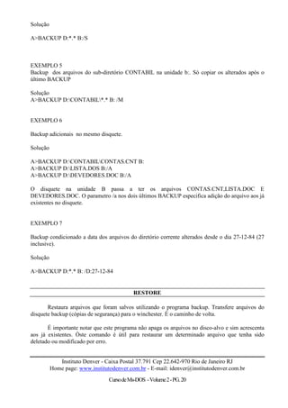Solução

A>BACKUP D:*.* B:/S



EXEMPLO 5
Backup dos arquivos do sub-diretório CONTABIL na unidade b:. Só copiar os alterados após o
último BACKUP

Solução
A>BACKUP D:CONTABIL*.* B: /M


EXEMPLO 6

Backup adicionais no mesmo disquete.

Solução

A>BACKUP D:CONTABILCONTAS.CNT B:
A>BACKUP D:LISTA.DOS B:/A
A>BACKUP D:DEVEDORES.DOC B:/A

O disquete na unidade B passa a ter os arquivos CONTAS.CNT,LISTA.DOC E
DEVEDORES.DOC. O parametro /a nos dois últimos BACKUP especifica adição do arquivo aos já
existentes no disquete.


EXEMPLO 7

Backup condicionado a data dos arquivos do diretório corrente alterados desde o dia 27-12-84 (27
inclusive).

Solução

A>BACKUP D:*.* B: /D:27-12-84


                                            RESTORE

       Restaura arquivos que foram salvos utilizando o programa backup. Transfere arquivos do
disquete backup (cópias de segurança) para o winchester. É o caminho de volta.

       É importante notar que este programa não apaga os arquivos no disco-alvo e sim acrescenta
aos já existentes. Òste comando é útil para restaurar um determinado arquivo que tenha sido
deletado ou modificado por erro.


             Instituto Denver - Caixa Postal 37.791 Cep 22.642-970 Rio de Janeiro RJ
          Home page: www.institutodenver.com.br - E-mail: idenver@institutodenver.com.br
                                 Curso de Ms-DOS - Volume 2 - PG. 20
 