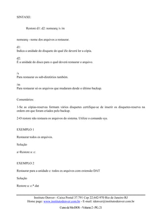 SINTAXE:


       Restore d1: d2: nomearq /s /m


nomearq - nome dos arquivos a restaurar.

d1:
Indica a unidade do disquete do qual êle deverá ler a cópia.

d2:
É a unidade do disco para o qual deverá restaurar o arquivo.


/s
Para restaurar os sub-diretórios também.

/m
Para restaurar só os arquivos que mudaram desde o último backup.


Comentários:

1-Se as cópias-reservas formam vários disquetes certifique-se de inserir os disquetes-reserva na
ordem em que foram criados pelo backup.

2-O restore não restaura os arquivos do sistema. Utilize o comando sys.


EXEMPLO 1

Restaurar todos os arquivos.

Solução

a>Restore a: c:


EXEMPLO 2

Restaurar para a unidade c: todos os arquivos com extensão DAT

Solução

Restore a: c:*.dat


             Instituto Denver - Caixa Postal 37.791 Cep 22.642-970 Rio de Janeiro RJ
          Home page: www.institutodenver.com.br - E-mail: idenver@institutodenver.com.br
                                  Curso de Ms-DOS - Volume 2 - PG. 21
 