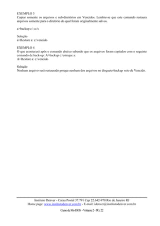 EXEMPLO 3
Copiar somente os arquivos e sub-diretórios em Vencidos. Lembre-se que este comando restaura
arquivos somente para o diretório do qual foram originalmente salvos.

a>backup c: a:/s

Solução
a>Restore a: c:vencido

EXEMPLO 4
O que acontecerá após o comando abaixo sabendo que os arquivos foram copiados com o seguinte
comando de back-up: A>backup c:estoque a:
A>Restore a: c:vencido

Solução
Nenhum arquivo será restaurado porque nenhum dos arquivos no disquete-backup veio de Vencido.




           Instituto Denver - Caixa Postal 37.791 Cep 22.642-970 Rio de Janeiro RJ
        Home page: www.institutodenver.com.br - E-mail: idenver@institutodenver.com.br
                               Curso de Ms-DOS - Volume 2 - PG. 22
 