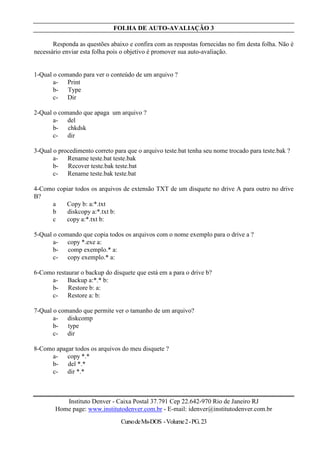 FOLHA DE AUTO-AVALIAÇÃO 3

       Responda as questões abaixo e confira com as respostas fornecidas no fim desta folha. Não é
necessário enviar esta folha pois o objetivo é promover sua auto-avaliação.


1-Qual o comando para ver o conteúdo de um arquivo ?
       a- Print
       b- Type
       c- Dir

2-Qual o comando que apaga um arquivo ?
       a- del
       b- chkdsk
       c- dir

3-Qual o procedimento correto para que o arquivo teste.bat tenha seu nome trocado para teste.bak ?
       a- Rename teste.bat teste.bak
       b- Recover teste.bak teste.bat
       c- Rename teste.bak teste.bat

4-Como copiar todos os arquivos de extensão TXT de um disquete no drive A para outro no drive
B?
     a    Copy b: a:*.txt
     b     diskcopy a:*.txt b:
     c    copy a:*.txt b:

5-Qual o comando que copia todos os arquivos com o nome exemplo para o drive a ?
       a- copy *.exe a:
       b- comp exemplo.* a:
       c- copy exemplo.* a:

6-Como restaurar o backup do disquete que está em a para o drive b?
     a- Backup a:*.* b:
     b- Restore b: a:
     c- Restore a: b:

7-Qual o comando que permite ver o tamanho de um arquivo?
       a- diskcomp
       b- type
       c- dir

8-Como apagar todos os arquivos do meu disquete ?
     a- copy *.*
     b- del *.*
     c- dir *.*



           Instituto Denver - Caixa Postal 37.791 Cep 22.642-970 Rio de Janeiro RJ
        Home page: www.institutodenver.com.br - E-mail: idenver@institutodenver.com.br
                                 Curso de Ms-DOS - Volume 2 - PG. 23
 