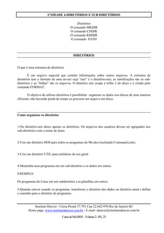 UNIDADE 4-DIRETÓRIOS E SUB-DIRETÓRIOS

                                            Diretórios
                                        O comando MKDIR
                                        O comando CHDIR
                                        O comando RMDIR
                                        O comando PATH



                                           DIRETÓRIOS


O que é uma estrutura de diretórios

        É um arquivo especial que contém informações sobre outros arquivos. A estrutura de
diretórios tem o formato de uma árvore cuja "raiz" é o diretório-raiz; as ramificações são os sub-
diretórios e as "folhas" são os arquivos. O diretório raiz ocupa a trilha 2 do disco e é criado pelo
comando FORMAT.

        O objetivo de utilisar diretórios é possibilitar organisar os dados nos discos de uma maneira
eficiente, não havendo perda de tempo ao procurar um arquivo em disco.



Como organizar os diretórios


1-No diretório-raiz deixe apenas os diretórios. Os arquivos dos usuários devem ser agrupados nos
sub-diretórios com o nome do dono.


2-Crie um diretório DOS para todos os programas do Ms-dos (incluindo Command.com).


3-Crie um diretório UTIL para utilitários de uso geral.


4-Mantenha seus programas em um sub-diretório e os dados em outros.

EXEMPLO:

Os programas do Lotus em um subdiretório e as planilhas em outro).

5-Quando estiver usando os programas, transforme o diretório dos dados no diretório atual e defina
o caminho para o diretório de programas.


           Instituto Denver - Caixa Postal 37.791 Cep 22.642-970 Rio de Janeiro RJ
        Home page: www.institutodenver.com.br - E-mail: idenver@institutodenver.com.br
                                  Curso de Ms-DOS - Volume 2 - PG. 25
 