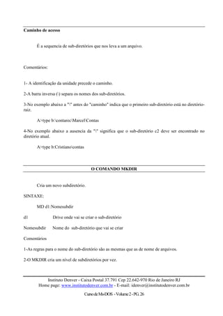 Caminho de acesso


       É a sequencia de sub-diretórios que nos leva a um arquivo.



Comentários:


1- A identificação da unidade precede o caminho.

2-A barra inversa () separa os nomes dos sub-diretórios.

3-No exemplo abaixo a "" antes do "caminho" indica que o primeiro sub-diretório está no diretório-
raiz.

       A>type b:contarecMarcelContas

4-No exemplo abaixo a ausencia da "" significa que o sub-diretório c2 deve ser encontrado no
diretório atual.

       A>type b:Cristianocontas



                                      O COMANDO MKDIR


       Cria um novo subdiretório.

SINTAXE:

       MD d1:Nomesubdir

d1              Drive onde vai se criar o sub-diretório

Nomesubdir      Nome do sub-diretório que vai se criar

Comentários

1-As regras para o nome do sub-diretório são as mesmas que as de nome de arquivos.

2-O MKDIR cria um nível de subdiretórios por vez.



           Instituto Denver - Caixa Postal 37.791 Cep 22.642-970 Rio de Janeiro RJ
        Home page: www.institutodenver.com.br - E-mail: idenver@institutodenver.com.br
                                   Curso de Ms-DOS - Volume 2 - PG. 26
 
