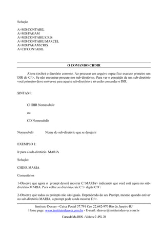 Solução

A>MDCONTABIL
A>MDPAGAM
A>MDCONTABILCRIS
A>MDCONTABILMARCEL
A>MDPAGAMCRIS
A>CDCONTABIL



                                     O COMANDO CHDIR

       Altera (exibe) o diretório corrente. Ao procurar um arquivo específico execute primeiro um
DIR do C:>. Se não encontrar procure nos sub-diretórios. Para ver o conteúdo de um sub-diretório
você primeiro deve mover-se para aquele sub-diretório e só então comandar o DIR.


SINTAXE:


       CHDIR Nomesubdir

       ou

       CD Nomesubdir


Nomesubdir           Nome do sub-diretório que se deseja ir


EXEMPLO 1:

Ir para o sub-diretório MARIA

Solução:

CHDIR MARIA

Comentários

1-Observe que agora o prompt deverá mostrar C:MARIA> indicando que você está agora no sub-
diretório MARIA. Para voltar ao diretório raiz C:> digite CD 

2-Observe que todos os prompts não são iguais. Dependendo do seu Prompt, mesmo quando estiver
no sub-diretório MARIA, o prompt pode ainda mostrar C:>.

             Instituto Denver - Caixa Postal 37.791 Cep 22.642-970 Rio de Janeiro RJ
          Home page: www.institutodenver.com.br - E-mail: idenver@institutodenver.com.br
                                 Curso de Ms-DOS - Volume 2 - PG. 28
 