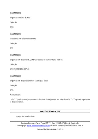 EXEMPLO 2

Ir para o diretório RAIZ

Solução

CD


EXEMPLO 3

Mostrar o sub-diretório corrente

Solução

CD


EXEMPLO 4

Ir para o sub-diretório EXEMPLO dentro do sub-diretório TESTE

Solução

CDTESTEEXEMPLO


EXEMPLO 5

Ir para o sub-diretório anterior (acima) do atual

Solução

CD..

Comentários

1-O ".." ( dois pontos) representa o diretório de origem de um sub-diretório. O "." (ponto) representa
o diretório atual.



                                       O COMANDO RMDIR

       Apaga um subdiretório.


             Instituto Denver - Caixa Postal 37.791 Cep 22.642-970 Rio de Janeiro RJ
          Home page: www.institutodenver.com.br - E-mail: idenver@institutodenver.com.br
                                   Curso de Ms-DOS - Volume 2 - PG. 29
 