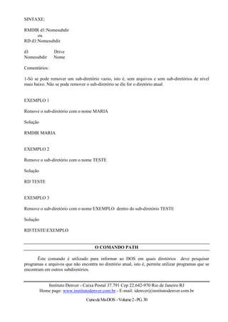 SINTAXE:

RMDIR d1:Nomesubdir
      ou
RD d1:Nomesubdir

d1               Drive
Nomesubdir       Nome

Comentários:

1-Só se pode remover um sub-diretório vazio, isto é, sem arquivos e sem sub-diretórios de nível
mais baixo. Não se pode remover o sub-diretório se êle for o diretório atual.


EXEMPLO 1

Remove o sub-diretório com o nome MARIA

Solução

RMDIR MARIA


EXEMPLO 2

Remove o sub-diretório com o nome TESTE

Solução

RD TESTE


EXEMPLO 3

Remove o sub-diretório com o nome EXEMPLO dentro do sub-diretório TESTE

Solução

RDTESTEEXEMPLO


                                      O COMANDO PATH

       Êste comando é utilizado para informar ao DOS em quais diretórios deve pesquisar
programas e arquivos que não encontra no diretório atual, isto é, permite utilizar programas que se
encontram em outros subdiretórios.


             Instituto Denver - Caixa Postal 37.791 Cep 22.642-970 Rio de Janeiro RJ
          Home page: www.institutodenver.com.br - E-mail: idenver@institutodenver.com.br
                                 Curso de Ms-DOS - Volume 2 - PG. 30
 
