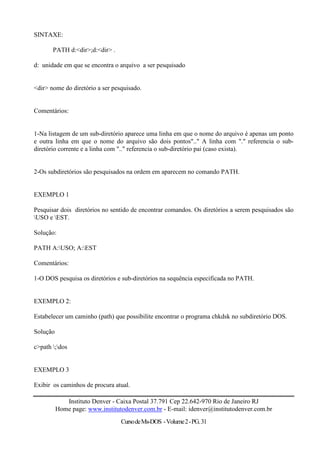 SINTAXE:

       PATH d:<dir>;d:<dir> .

d: unidade em que se encontra o arquivo a ser pesquisado


<dir> nome do diretório a ser pesquisado.


Comentários:


1-Na listagem de um sub-diretório aparece uma linha em que o nome do arquivo é apenas um ponto
e outra linha em que o nome do arquivo são dois pontos".." A linha com "." referencia o sub-
diretório corrente e a linha com ".." referencia o sub-diretório pai (caso exista).


2-Os subdiretórios são pesquisados na ordem em aparecem no comando PATH.


EXEMPLO 1

Pesquisar dois diretórios no sentido de encontrar comandos. Os diretórios a serem pesquisados são
USO e EST.

Solução:

PATH A:USO; A:EST

Comentários:

1-O DOS pesquisa os diretórios e sub-diretórios na sequência especificada no PATH.


EXEMPLO 2:

Estabelecer um caminho (path) que possibilite encontrar o programa chkdsk no subdiretório DOS.

Solução

c>path ;dos


EXEMPLO 3

Exibir os caminhos de procura atual.

             Instituto Denver - Caixa Postal 37.791 Cep 22.642-970 Rio de Janeiro RJ
          Home page: www.institutodenver.com.br - E-mail: idenver@institutodenver.com.br
                                 Curso de Ms-DOS - Volume 2 - PG. 31
 