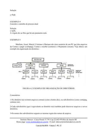 Solução

c>Path


EXEMPLO 4
Cancelar o caminho de procura atual

Solução
c>path,
A vírgula diz ao Dos que há um parametro nulo.


EXEMPLO 5

      Marilene, Josué, Marcel, Cristiano e Mariana são cinco usuários de um PC que têm arquivos
de Contas a pagar (contapag), Contas a receber (contarec) e Orçamento (orcam). Veja abaixo um
exemplo de organização de diretórios :




                 FIGURA 4.2 EXEMPLO DE ORGANIZAÇÃO DE DIRETÓRIOS


Comentários

1-No diretório raiz existem arquivos comuns (como clientes.doc), ou sub-diretórios (como contapag,
contarec etc).

2-Cada sub-diretório (que é equivalente ao diretório raiz) também pode descrever arquivos e novos
diretórios.

3-Os nomes dos sub-diretórios seguem as mesmas regras dos nomes de arquivo.


             Instituto Denver - Caixa Postal 37.791 Cep 22.642-970 Rio de Janeiro RJ
          Home page: www.institutodenver.com.br - E-mail: idenver@institutodenver.com.br
                                 Curso de Ms-DOS - Volume 2 - PG. 32
 