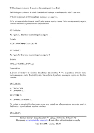 4-O limite para o número de arquivos é a área disponível no disco

5-O limite para o número de níveis de sub-diretórios é que o caminho tenha até 63 caracteres.

6-Os níveis dos sub-diretórios definem caminhos aos arquivos.

7-Em todos os sub-diretórios do nível 2 colocou-se o arquivo contas. Então um determinado arquivo
contas é determinado pelo seu nome e seu caminho.


EXEMPLO 6:

Na Figura 7.2 determine o caminho para o arquivo 1.

Solução

CONTARECMARCELCONTAS


EXEMPLO 7:

Na Figura 7.2 determine o caminho para o arquivo 2.

Solução

ORCAMMARCELCONTAS

Comentários

1-A barra invertida "" é o símbolo de definição de caminhos. A "" à esquerda do primeiro nome
indica pesquisa a partir do diretório-raiz. Na ausência dessa barra a pesquisa começa no diretório
corrente.


EXEMPLO 8:

A> CDORCAM
A> CD MARCEL

EQUIVALE A:

A> CD ORCAMMARCEL

Na prática os sub-diretórios funcionam como uma espécie de sobrenomes aos nomes de arquivos
facilitando a organização de arquivos em disco.


EXEMPLO 9:

             Instituto Denver - Caixa Postal 37.791 Cep 22.642-970 Rio de Janeiro RJ
          Home page: www.institutodenver.com.br - E-mail: idenver@institutodenver.com.br
                                 Curso de Ms-DOS - Volume 2 - PG. 33
 