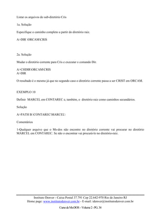Listar os arquivos do sub-diretório Cris

1a. Solução

Especifique o caminho completo a partir do diretório raiz.

A>DIR ORCAMCRIS



2a. Solução

Mudar o diretório corrente para Cris e executar o comando Dir.

A>CHDIRORCAMCRIS
A>DIR

O resultado é o mesmo já que no segundo caso o diretório corrente passa a ser CRIST em ORCAM.


EXEMPLO 10

Definir MARCEL em CONTAREC e, também, o diretório raiz como caminhos secundários.

Solução

A>PATH B:CONTARECMARCEL

Comentários

1-Qualquer arquivo que o Ms-dos não encontre no diretório corrente vai procurar no diretório
MARCEL em CONTAREC. Se não o encontrar vai procurá-lo no diretório-raiz.




             Instituto Denver - Caixa Postal 37.791 Cep 22.642-970 Rio de Janeiro RJ
          Home page: www.institutodenver.com.br - E-mail: idenver@institutodenver.com.br
                                  Curso de Ms-DOS - Volume 2 - PG. 34
 