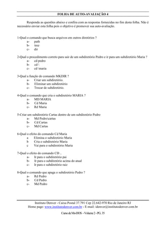 FOLHA DE AUTO-AVALIAÇÃO 4

       Responda as questões abaixo e confira com as respostas fornecidas no fim desta folha. Não é
necessário enviar esta folha pois o objetivo é promover sua auto-avaliação.


1-Qual o comando que busca arquivos em outros diretórios ?
       a- path
       b- tree
       c- dir

2-Qual o procedimento correto para sair de um subdiretório Pedro e ir para um subdiretório Maria ?
       a- cd pedro
       b- cd 
       c- cd maria

3-Qual a função do comando MKDIR ?
       a- Criar um subdiretório.
       b- Eliminar um subdiretório
       c- Trocar de subdiretório.

4-Qual o comando que cria o subdiretório MARIA ?
       a- MD MARIA
       b- Cd Maria
       c- Rd Maria

5-Criar um subdiretório Cartas dentro de um subdiretório Pedro
       a- Md Pedrocartas
       b- Cd Cartas
       c- Md Cartas

6-Qual o efeito do comando Cd Maria
       a     Elimina o subdiretório Maria
       b     Cria o subdiretório Maria
       c     Vai para o subdiretório Maria

7-Qual o efeito do comando CD ..
       a- Ir para o subdiretório pai
       b- Ir para o subdiretório acima do atual
       c- Ir para o subdiretório raiz

8-Qual o comando que apaga o subdiretório Pedro ?
       a- Rd Pedro
       b- Cd Pedro
       c- Md Pedro




           Instituto Denver - Caixa Postal 37.791 Cep 22.642-970 Rio de Janeiro RJ
        Home page: www.institutodenver.com.br - E-mail: idenver@institutodenver.com.br
                                 Curso de Ms-DOS - Volume 2 - PG. 35
 