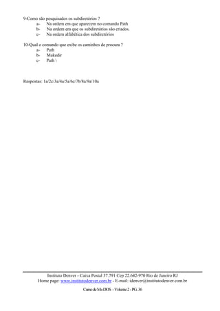 9-Como são pesquisados os subdiretórios ?
     a- Na ordem em que aparecem no comando Path
     b- Na ordem em que os subdiretórios são criados.
     c- Na ordem alfabética dos subdiretórios

10-Qual o comando que exibe os caminhos de procura ?
      a- Path
      b- Makedir
      c- Path 



Respostas: 1a/2c/3a/4a/5a/6c/7b/8a/9a/10a




           Instituto Denver - Caixa Postal 37.791 Cep 22.642-970 Rio de Janeiro RJ
        Home page: www.institutodenver.com.br - E-mail: idenver@institutodenver.com.br
                                Curso de Ms-DOS - Volume 2 - PG. 36
 