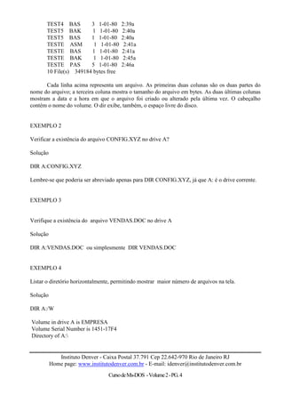 TEST4 BAS        3 1-01-80      2:39a
       TEST5 BAK         1 1-01-80     2:40a
       TEST5 BAS        1 1-01-80      2:40a
       TESTE ASM         1 1-01-80      2:41a
       TESTE BAS        1 1-01-80      2:41a
       TESTE BAK         1 1-01-80      2:45a
       TESTE PAS        5 1-01-80      2:46a
       10 File(s) 349184 bytes free

      Cada linha acima representa um arquivo. As primeiras duas colunas são os duas partes do
nome do arquivo; a terceira coluna mostra o tamanho do arquivo em bytes. As duas últimas colunas
mostram a data e a hora em que o arquivo foi criado ou alterado pela última vez. O cabeçalho
contém o nome do volume. O dir exibe, também, o espaço livre do disco.


EXEMPLO 2

Verificar a existência do arquivo CONFIG.XYZ no drive A?

Solução

DIR A:CONFIG.XYZ

Lembre-se que poderia ser abreviado apenas para DIR CONFIG.XYZ, já que A: é o drive corrente.


EXEMPLO 3


Verifique a existência do arquivo VENDAS.DOC no drive A

Solução

DIR A:VENDAS.DOC ou simplesmente DIR VENDAS.DOC


EXEMPLO 4

Listar o diretório horizontalmente, permitindo mostrar maior número de arquivos na tela.

Solução

DIR A:/W

Volume in drive A is EMPRESA
Volume Serial Number is 1451-17F4
Directory of A:


             Instituto Denver - Caixa Postal 37.791 Cep 22.642-970 Rio de Janeiro RJ
          Home page: www.institutodenver.com.br - E-mail: idenver@institutodenver.com.br
                                  Curso de Ms-DOS - Volume 2 - PG. 4
 