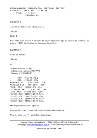 COMMAND.COM DISKCOPY.COM EDIT.COM                          EDIT.HLP
LABEL.EXE MODE.COM              SYS.COM
     7 file(s) 171185 bytes
               114688 bytes free


EXEMPLO 5

Apresentar o diretório uma tela de cada vez.

Solução

Dir C: /P

Cada linha é um arquivo. A extensão do arquivo identifica o tipo do arquivo. Se a extensão do
arquivo é <DIR> isto significa que é um nome de diretório.


EXEMPLO 6

Exibir um diretório

Solução

dir

Volume in drive C is CME
Volume Serial Number is 18CE-9905
Directory of C:CORRESP

.     <DIR> 07-21-92 10:57p
..    <DIR> 07-21-92 10:57p
CORBACK BAT     102 07-21-92 11:02p
CORREST BAT     40 07-21-92 11:02p
TRCL DOC    1024 06-18-92 8:54p
TRCLPLAN DOC 11776 07-25-92 5:04p
TRID DOC 66560 06-20-92 11:25a
TRIM08 DOC 32256 07-25-92 5:31p
TRIM02 RES 19968 07-25-92 5:39p
TRIM03 DOC 25088 07-19-92 1:15p
TRIM04 DOC 31744 07-19-92 6:04p

Observe acima duas linhas especiais:

Uma que inicia com "." e que indica o diretório-alvo do comando dir.

Uma que inicia com ".." e que indica o diretório pai.


             Instituto Denver - Caixa Postal 37.791 Cep 22.642-970 Rio de Janeiro RJ
          Home page: www.institutodenver.com.br - E-mail: idenver@institutodenver.com.br
                                  Curso de Ms-DOS - Volume 2 - PG. 5
 
