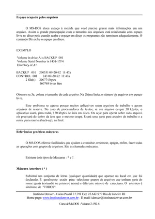 Espaço ocupado pelos arquivos


        O MS-DOS aloca espaço á medida que você precise gravar mais informações em um
arquivo. Assim a grande preocupação com o tamanho dos arquivos está relacionado com espaço
livre no disco pois quando acaba o espaço em disco os programas não terminam adequadamente. O
comando Dir exibe o espaço em disco.


EXEMPLO

Volume in drive A is BACKUP 001
Volume Serial Number is 1451-17F4
Directory of A:

BACKUP 001 200531 09-20-92 11:47a
CONTROL 001     243 09-20-92 11:47a
    2 file(s) 200774 bytes
              160768 bytes free


Observe na 3a. coluna o tamanho de cada arquivo. Na última linha, o número de arquivos e o espaço
livre.

        Esse problema se agrava porque muitos aplicativos usam arquivos de trabalho e geram
arquivos de reserva. No caso de processadores de textos, se um arquivo ocupar 50 kbytes, o
aplicativo usará, para rodar, 150 kbytes de área em disco. Ou seja: para operar sobre cada arquivo
ele precisará do dobro da área que o mesmo ocupa. Usará uma parte para arquivo de trabalho e a
outra para reserva (back-up), ao final.


Referências genéricas máscaras


       O MS-DOS oferece facilidades que ajudam a consultar, renomear, apagar, enfim, fazer todas
as operações com grupos de arquivos. São as chamadas máscaras.


       Existem dois tipos de Máscaras : * e ?.


Máscara Asterisco ( * )

       Substitui um conjunto de letras (qualquer quantidade) que aparece no local em que foi
       declarado. É geralmente usado para selecionar grupos de arquivos que tenham parte do
       nome iguais (extensão ou primeiro nome) e diferente número de caracteres. O asterisco é
       sinônimo de "TODOS".

           Instituto Denver - Caixa Postal 37.791 Cep 22.642-970 Rio de Janeiro RJ
        Home page: www.institutodenver.com.br - E-mail: idenver@institutodenver.com.br
                                  Curso de Ms-DOS - Volume 2 - PG. 6
 