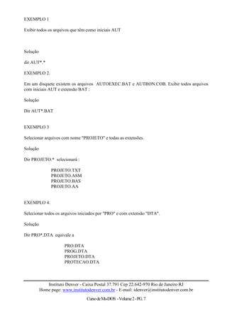 EXEMPLO 1

Exibir todos os arquivos que têm como iniciais AUT



Solução

dir AUT*.*

EXEMPLO 2.

Em um disquete existem os arquivos AUTOEXEC.BAT e AUTRON.COB. Exibir todos arquivos
com iniciais AUT e extensão BAT :

Solução

Dir AUT*.BAT


EXEMPLO 3

Selecionar arquivos com nome "PROJETO" e todas as extensões.

Solução

Dir PROJETO.* selecionará :

               PROJETO.TXT
               PROJETO.ASM
               PROJETO.BAS
               PROJETO.AA


EXEMPLO 4.

Selecionar todos os arquivos iniciados por "PRO" e com extensão "DTA".

Solução

Dir PRO*.DTA equivale a

                      PRO.DTA
                      PROG.DTA
                      PROJETO.DTA
                      PROTECAO.DTA



             Instituto Denver - Caixa Postal 37.791 Cep 22.642-970 Rio de Janeiro RJ
          Home page: www.institutodenver.com.br - E-mail: idenver@institutodenver.com.br
                                  Curso de Ms-DOS - Volume 2 - PG. 7
 