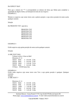 Dir ESPECI??.BAT

Note que o número de "?" é correspondente ao número de letras que faltam para completar a
quantidade de dígitos limite, na formação do nome de um Arquivo.
EXEMPLO 2:

Mostrar os arquivos cujo nome inicia com a palavra projeto e cuja oitava posição do nome aceita
qualquer caracter.

Solução

Dir PROJETO?.TXT equivale a

                      PROJETO1.TXT
                      PROJETO4.TXT
                      PROJETO2.TXT
                      PROJETO5.TXT
                      PROJETO3.TXT
                      PROJETO6.TXT


EXEMPLO 3

Exibir arquivos cuja quinta posição do nome aceita qualquer caracter.

Solução

A>DIR TEST?.BAS
     Volume in drive A has no label
     Directory of A:
     TEST1 BAS         5 1-01-80         2:38a
     TEST4 BAS         3 1-01-80         2:39a
     TESTE BAS         1 1-01-80         2:41a
     TEST5 BAS         1 1-01-80         2:40a
     4 File(s) 354304 bytes free

EXEMPLO 4
Exibir todos arquivos cujo nome inicie com Test e cuja quinta posição é qualquer. Qualquer
extensão.
Solução
A>DIR TEST?.*

       Directory of A:
       TEST1 BAS           5   1-01-80   2:38a
       TEST2 EXE           1   1-01-80   2:39a
       TEST3 ASM           1   1-01-80   2:39a
       TEST4 BAS           3   1-01-80   2:39a
       TEST5 BAK           1   1-01-80   2:40a

             Instituto Denver - Caixa Postal 37.791 Cep 22.642-970 Rio de Janeiro RJ
          Home page: www.institutodenver.com.br - E-mail: idenver@institutodenver.com.br
                                  Curso de Ms-DOS - Volume 2 - PG. 9
 