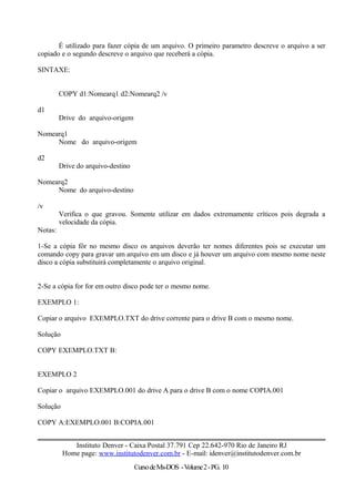 É utilizado para fazer cópia de um arquivo. O primeiro parametro descreve o arquivo a ser
copiado e o segundo descreve o arquivo que receberá a cópia.
SINTAXE:
COPY d1:Nomearq1 d2:Nomearq2 /v
d1
Drive do arquivo-origem
Nomearq1
Nome do arquivo-origem
d2
Drive do arquivo-destino
Nomearq2
Nome do arquivo-destino
/v
Verifica o que gravou. Somente utilizar em dados extremamente críticos pois degrada a
velocidade da cópia.
Notas:
1-Se a cópia fôr no mesmo disco os arquivos deverão ter nomes diferentes pois se executar um
comando copy para gravar um arquivo em um disco e já houver um arquivo com mesmo nome neste
disco a cópia substituirá completamente o arquivo original.
2-Se a cópia for for em outro disco pode ter o mesmo nome.
EXEMPLO 1:
Copiar o arquivo EXEMPLO.TXT do drive corrente para o drive B com o mesmo nome.
Solução
COPY EXEMPLO.TXT B:
EXEMPLO 2
Copiar o arquivo EXEMPLO.001 do drive A para o drive B com o nome COPIA.001
Solução
COPY A:EXEMPLO.001 B:COPIA.001
Instituto Denver - Caixa Postal 37.791 Cep 22.642-970 Rio de Janeiro RJ
Home page: www.institutodenver.com.br - E-mail: idenver@institutodenver.com.br
CursodeMs-DOS -Volume2-PG. 10
 