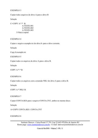 EXEMPLO 3
Copiar todos arquivos do drive A para o drive B
Solução
C>COPY A:*.* B:
A:TESTE.001
A:TESTE.002
A:TESTE.003
3 File(s) copied
EXEMPLO 4
Copiar o arquivo exemplo.txt do drive b: para o drive corrente.
Solução
Copy b:exemplo.txt
EXEMPLO 5
Copiar todos os arquivos do drive A para o drive B.
Solução
COPY A:*.* B:
EXEMPLO 6
Copiar todos os arquivos com a extensão WK1 do drive A para o drive B.
Solução
COPY A:*.WK1 B:
EXEMPLO 7
Copiar CONTA.RES para o arquivo CONTA.CNT, ambos no mesmo disco.
Solução
A>COPY CONTA.RES CONTA.CNT
EXEMPLO 8
Instituto Denver - Caixa Postal 37.791 Cep 22.642-970 Rio de Janeiro RJ
Home page: www.institutodenver.com.br - E-mail: idenver@institutodenver.com.br
CursodeMs-DOS -Volume2-PG. 11
 