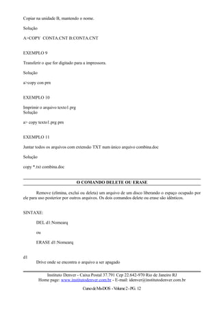 Copiar na unidade B, mantendo o nome.
Solução
A>COPY CONTA.CNT B:CONTA.CNT
EXEMPLO 9
Transferir o que for digitado para a impressora.
Solução
a>copy con prn
EXEMPLO 10
Imprimir o arquivo texto1.prg
Solução
a> copy texto1.prg prn
EXEMPLO 11
Juntar todos os arquivos com extensão TXT num único arquivo combina.doc
Solução
copy *.txt combina.doc
O COMANDO DELETE OU ERASE
Remove (elimina, exclui ou deleta) um arquivo de um disco liberando o espaço ocupado por
ele para uso posterior por outros arquivos. Os dois comandos delete ou erase são idênticos.
SINTAXE:
DEL d1:Nomearq
ou
ERASE d1:Nomearq
d1
Drive onde se encontra o arquivo a ser apagado
Instituto Denver - Caixa Postal 37.791 Cep 22.642-970 Rio de Janeiro RJ
Home page: www.institutodenver.com.br - E-mail: idenver@institutodenver.com.br
CursodeMs-DOS -Volume2-PG. 12
 