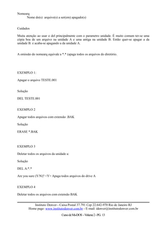 Nomearq
Nome do(s) arquivo(s) a ser(em) apagado(s)
Cuidados
Muita atenção ao usar o del principalmente com o parametro unidade. É muito comum ter-se uma
cópia boa de um arquivo na unidade A e uma antiga na unidade B. Então quer-se apagar a da
unidade B. e acaba-se apagando a da unidade A.
A omissão do nomearq equivale a *.* (apaga todos os arquivos do diretório.
EXEMPLO 1:
Apagar o arquivo TESTE.001
Solução
DEL TESTE.001
EXEMPLO 2
Apagar todos arquivos com extensão .BAK
Solução
ERASE *.BAK
EXEMPLO 3
Deletar todos os arquivos da unidade a:
Solução
DEL A:*.*
Are you sure (Y/N)? <Y> Apaga todos arquivos do drive A
EXEMPLO 4
Deletar todos os arquivos com extensão BAK
Instituto Denver - Caixa Postal 37.791 Cep 22.642-970 Rio de Janeiro RJ
Home page: www.institutodenver.com.br - E-mail: idenver@institutodenver.com.br
CursodeMs-DOS -Volume2-PG. 13
 