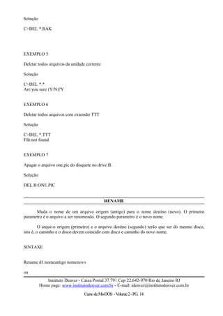 Solução
C>DEL *.BAK
EXEMPLO 5
Deletar todos arquivos da unidade corrente
Solução
C>DEL *.*
Are you sure (Y/N)?Y
EXEMPLO 6
Deletar todos arquivos com extensão TTT
Solução
C>DEL *.TTT
File not found
EXEMPLO 7
Apagar o arquivo one.pic do disquete no drive B.
Solução
DEL B:ONE.PIC
RENAME
Muda o nome de um arquivo origem (antigo) para o nome destino (novo). O primeiro
parametro é o arquivo a ser renomeado. O segundo parametro é o novo nome.
O arquivo origem (primeiro) e o arquivo destino (segundo) terão que ser do mesmo disco,
isto é, o caminho e o disco devem coincidir com disco e caminho do novo nome.
SINTAXE
Rename d1:nomeantigo nomenovo
ou
Instituto Denver - Caixa Postal 37.791 Cep 22.642-970 Rio de Janeiro RJ
Home page: www.institutodenver.com.br - E-mail: idenver@institutodenver.com.br
CursodeMs-DOS -Volume2-PG. 14
 