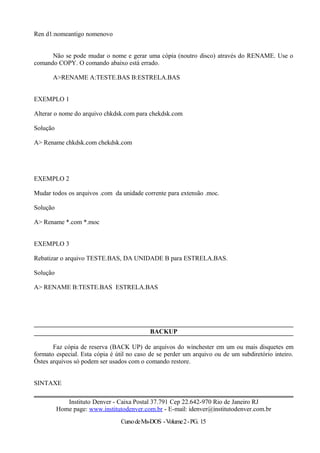 Ren d1:nomeantigo nomenovo
Não se pode mudar o nome e gerar uma cópia (noutro disco) através do RENAME. Use o
comando COPY. O comando abaixo está errado.
A>RENAME A:TESTE.BAS B:ESTRELA.BAS
EXEMPLO 1
Alterar o nome do arquivo chkdsk.com para chekdsk.com
Solução
A> Rename chkdsk.com chekdsk.com
EXEMPLO 2
Mudar todos os arquivos .com da unidade corrente para extensão .moc.
Solução
A> Rename *.com *.moc
EXEMPLO 3
Rebatizar o arquivo TESTE.BAS, DA UNIDADE B para ESTRELA.BAS.
Solução
A> RENAME B:TESTE.BAS ESTRELA.BAS
BACKUP
Faz cópia de reserva (BACK UP) de arquivos do winchester em um ou mais disquetes em
formato especial. Esta cópia é útil no caso de se perder um arquivo ou de um subdiretório inteiro.
Òstes arquivos só podem ser usados com o comando restore.
SINTAXE
Instituto Denver - Caixa Postal 37.791 Cep 22.642-970 Rio de Janeiro RJ
Home page: www.institutodenver.com.br - E-mail: idenver@institutodenver.com.br
CursodeMs-DOS -Volume2-PG. 15
 