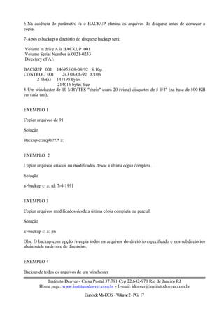 6-Na ausência do parâmetro /a o BACKUP elimina os arquivos do disquete antes de começar a
cópia.
7-Após o backup o diretório do disquete backup será:
Volume in drive A is BACKUP 001
Volume Serial Number is 0021-0233
Directory of A:
BACKUP 001 146955 08-08-92 8:10p
CONTROL 001 243 08-08-92 8:10p
2 file(s) 147198 bytes
214016 bytes free
8-Um winchester de 10 MBYTES "cheio" usará 20 (vinte) disquetes de 5 1/4" (na base de 500 KB
em cada um);
EXEMPLO 1
Copiar arquivos de 91
Solução
Backup c:arq91??.* a:
EXEMPLO 2
Copiar arquivos criados ou modificados desde a última cópia completa.
Solução
a>backup c: a: /d: 7-4-1991
EXEMPLO 3
Copiar arquivos modificados desde a última cópia completa ou parcial.
Solução
a>backup c: a: /m
Obs: O backup com opção /s copia todos os arquivos do diretório especificado e nos subdiretórios
abaixo dele na árvore de diretórios.
EXEMPLO 4
Backup de todos os arquivos de um winchester
Instituto Denver - Caixa Postal 37.791 Cep 22.642-970 Rio de Janeiro RJ
Home page: www.institutodenver.com.br - E-mail: idenver@institutodenver.com.br
CursodeMs-DOS -Volume2-PG. 17
 