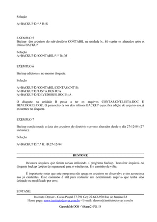 Solução
A>BACKUP D:*.* B:/S
EXEMPLO 5
Backup dos arquivos do sub-diretório CONTABIL na unidade b:. Só copiar os alterados após o
último BACKUP
Solução
A>BACKUP D:CONTABIL*.* B: /M
EXEMPLO 6
Backup adicionais no mesmo disquete.
Solução
A>BACKUP D:CONTABILCONTAS.CNT B:
A>BACKUP D:LISTA.DOS B:/A
A>BACKUP D:DEVEDORES.DOC B:/A
O disquete na unidade B passa a ter os arquivos CONTAS.CNT,LISTA.DOC E
DEVEDORES.DOC. O parametro /a nos dois últimos BACKUP especifica adição do arquivo aos já
existentes no disquete.
EXEMPLO 7
Backup condicionado a data dos arquivos do diretório corrente alterados desde o dia 27-12-84 (27
inclusive).
Solução
A>BACKUP D:*.* B: /D:27-12-84
RESTORE
Restaura arquivos que foram salvos utilizando o programa backup. Transfere arquivos do
disquete backup (cópias de segurança) para o winchester. É o caminho de volta.
É importante notar que este programa não apaga os arquivos no disco-alvo e sim acrescenta
aos já existentes. Òste comando é útil para restaurar um determinado arquivo que tenha sido
deletado ou modificado por erro.
SINTAXE:
Instituto Denver - Caixa Postal 37.791 Cep 22.642-970 Rio de Janeiro RJ
Home page: www.institutodenver.com.br - E-mail: idenver@institutodenver.com.br
CursodeMs-DOS -Volume2-PG. 18
 